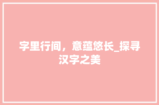 字里行间，意蕴悠长_探寻汉字之美 范文资源