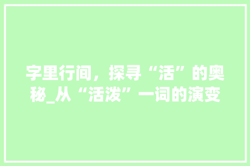 字里行间，探寻“活”的奥秘_从“活泼”一词的演变看汉字的魅力