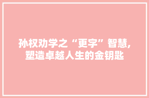 孙权劝学之“更字”智慧,塑造卓越人生的金钥匙 范文之家