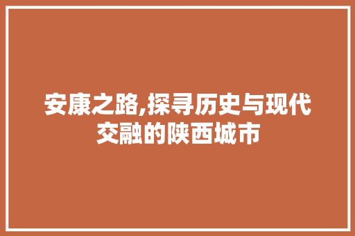 安康之路,探寻历史与现代交融的陕西城市