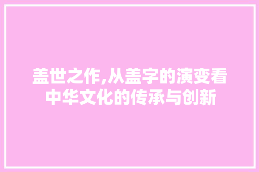 盖世之作,从盖字的演变看中华文化的传承与创新