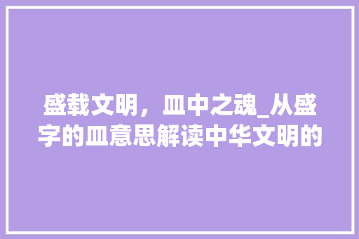 盛载文明，皿中之魂_从盛字的皿意思解读中华文明的源远流长