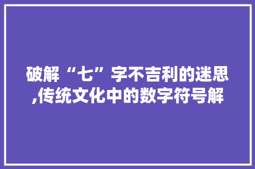 破解“七”字不吉利的迷思,传统文化中的数字符号解读 范文精选网