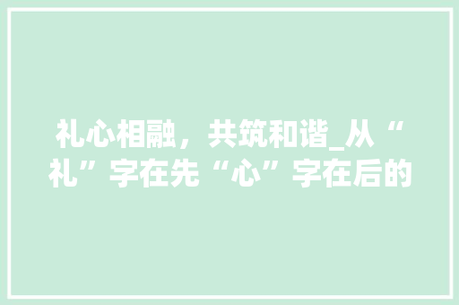 礼心相融，共筑和谐_从“礼”字在先“心”字在后的文化内涵看人际交往之路