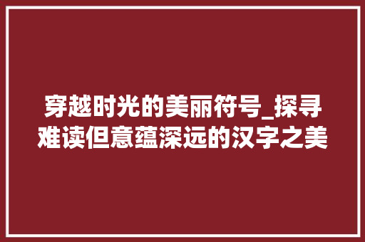 穿越时光的美丽符号_探寻难读但意蕴深远的汉字之美 商业计划书范文