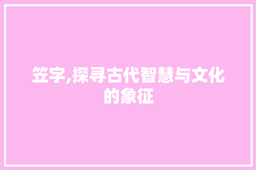 笠字,探寻古代智慧与文化的象征 范文之家