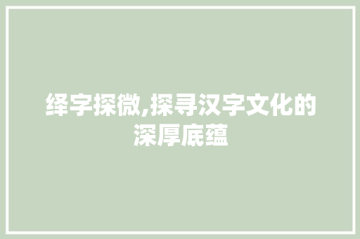 绎字探微,探寻汉字文化的深厚底蕴