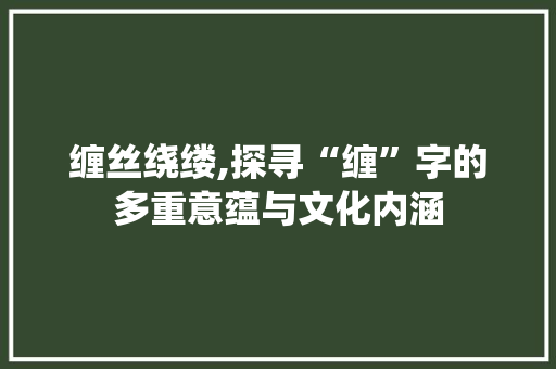 缠丝绕缕,探寻“缠”字的多重意蕴与文化内涵
