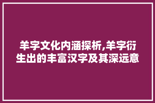 羊字文化内涵探析,羊字衍生出的丰富汉字及其深远意义