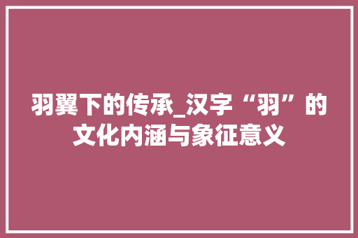 羽翼下的传承_汉字“羽”的文化内涵与象征意义