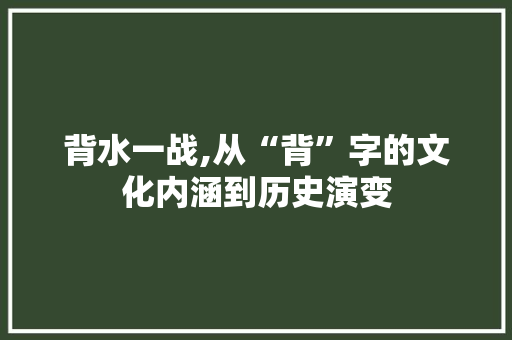 背水一战,从“背”字的文化内涵到历史演变