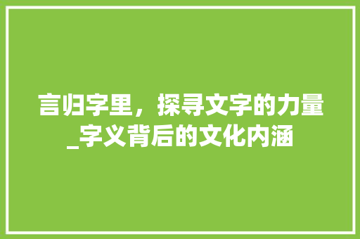 言归字里，探寻文字的力量_字义背后的文化内涵