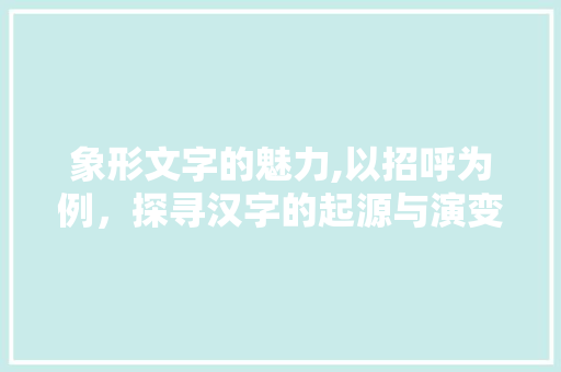 象形文字的魅力,以招呼为例，探寻汉字的起源与演变