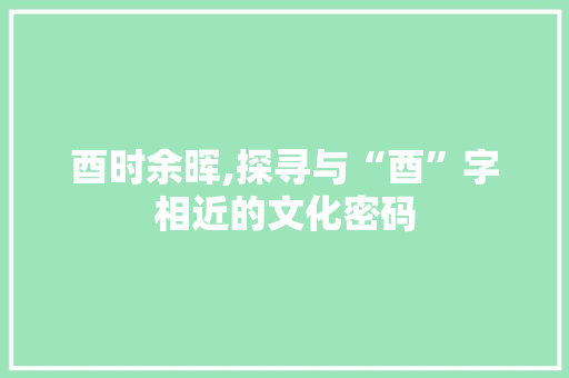 酉时余晖,探寻与“酉”字相近的文化密码