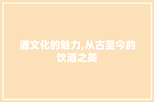 酒文化的魅力,从古至今的饮酒之美