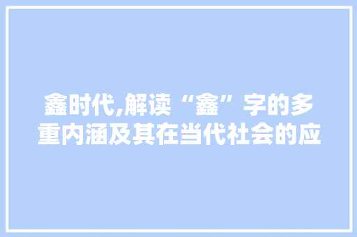 鑫时代,解读“鑫”字的多重内涵及其在当代社会的应用