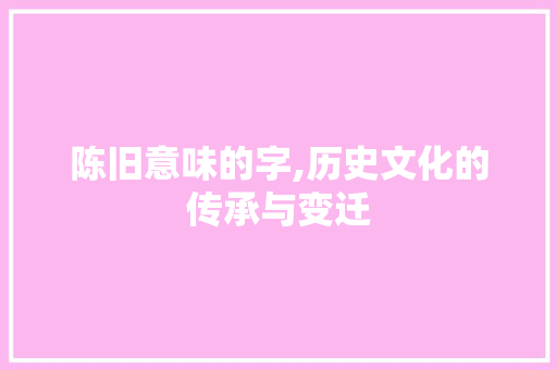 陈旧意味的字,历史文化的传承与变迁