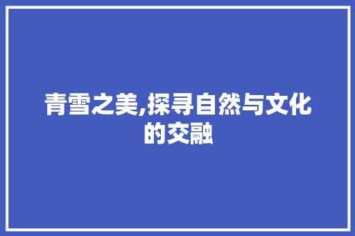 青雪之美,探寻自然与文化的交融