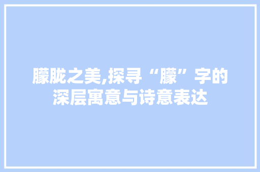 朦胧之美,探寻“朦”字的深层寓意与诗意表达