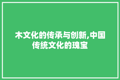 木文化的传承与创新,中国传统文化的瑰宝