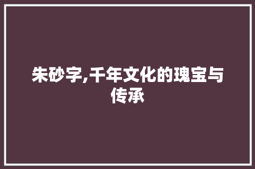 朱砂字,千年文化的瑰宝与传承