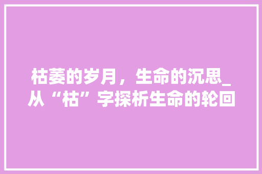 枯萎的岁月，生命的沉思_从“枯”字探析生命的轮回与坚韧