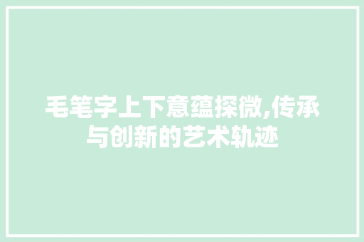 毛笔字上下意蕴探微,传承与创新的艺术轨迹