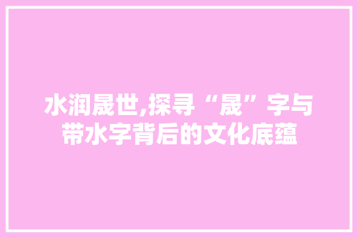 水润晟世,探寻“晟”字与带水字背后的文化底蕴