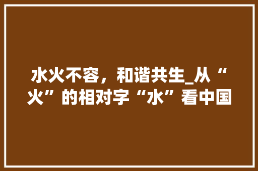 水火不容，和谐共生_从“火”的相对字“水”看中国古代哲学智慧