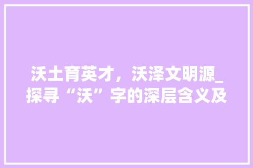 沃土育英才，沃泽文明源_探寻“沃”字的深层含义及其文化价值