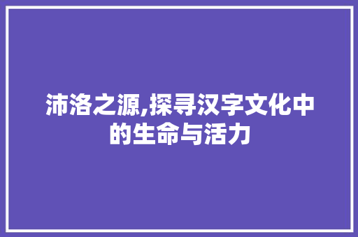 沛洛之源,探寻汉字文化中的生命与活力