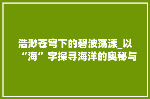 浩渺苍穹下的碧波荡漾_以“海”字探寻海洋的奥秘与魅力