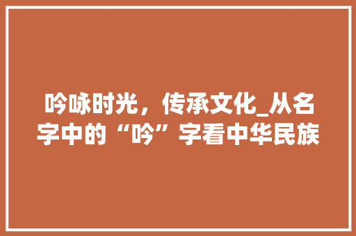 吟咏时光，传承文化_从名字中的“吟”字看中华民族的文化底蕴