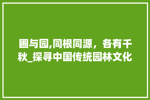 圃与园,同根同源，各有千秋_探寻中国传统园林文化的精髓