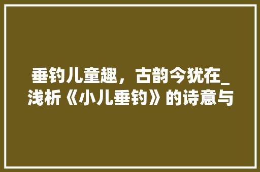 垂钓儿童趣，古韵今犹在_浅析《小儿垂钓》的诗意与人生哲理