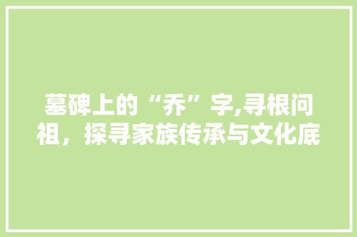 墓碑上的“乔”字,寻根问祖，探寻家族传承与文化底蕴