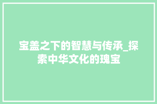 宝盖之下的智慧与传承_探索中华文化的瑰宝