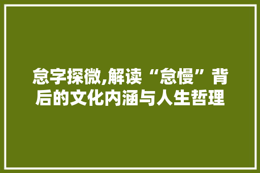 怠字探微,解读“怠慢”背后的文化内涵与人生哲理