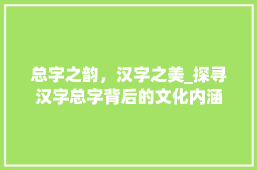 总字之韵，汉字之美_探寻汉字总字背后的文化内涵