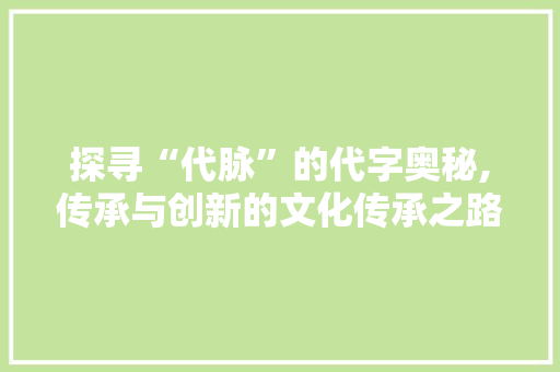探寻“代脉”的代字奥秘,传承与创新的文化传承之路