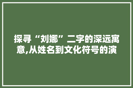 探寻“刘娜”二字的深远寓意,从姓名到文化符号的演变