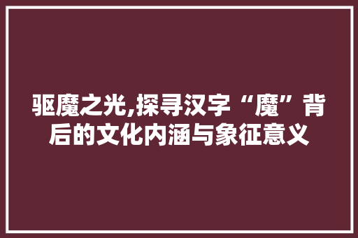 驱魔之光,探寻汉字“魔”背后的文化内涵与象征意义