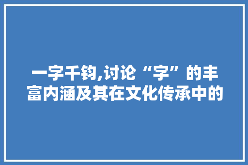一字千钧,讨论“字”的丰富内涵及其在文化传承中的重要作用