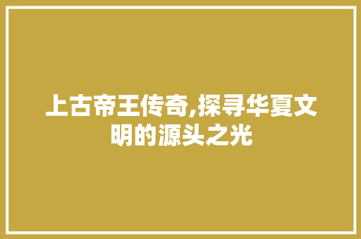 上古帝王传奇,探寻华夏文明的源头之光