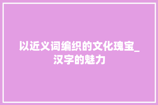 以近义词编织的文化瑰宝_汉字的魅力