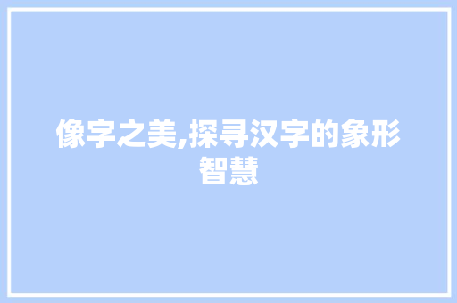 像字之美,探寻汉字的象形智慧