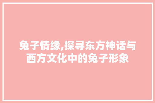 兔子情缘,探寻东方神话与西方文化中的兔子形象