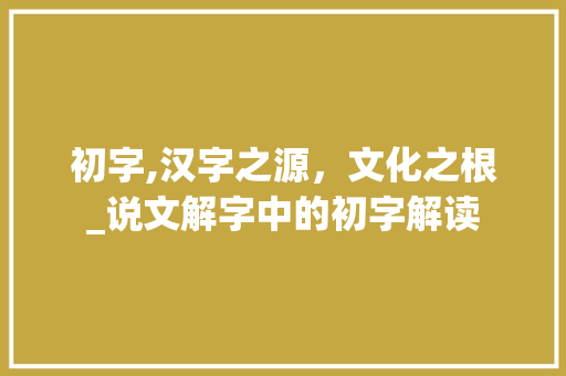 初字,汉字之源，文化之根_说文解字中的初字解读