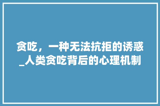 贪吃，一种无法抗拒的诱惑_人类贪吃背后的心理机制