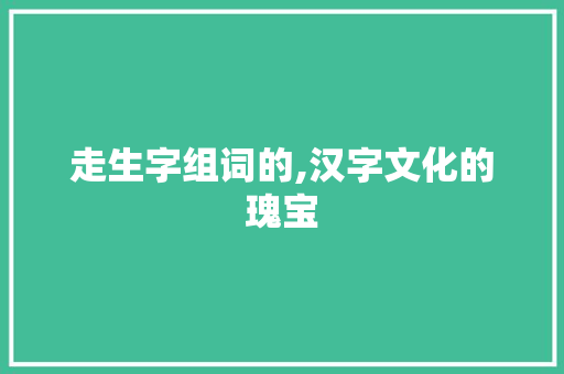 走生字组词的,汉字文化的瑰宝 范文参考